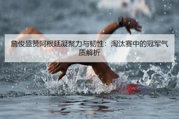 詹俊盛赞阿根廷凝聚力与韧性：淘汰赛中的冠军气质解析