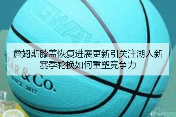 詹姆斯膝盖恢复进展更新引关注湖人新赛季轮换如何重塑竞争力